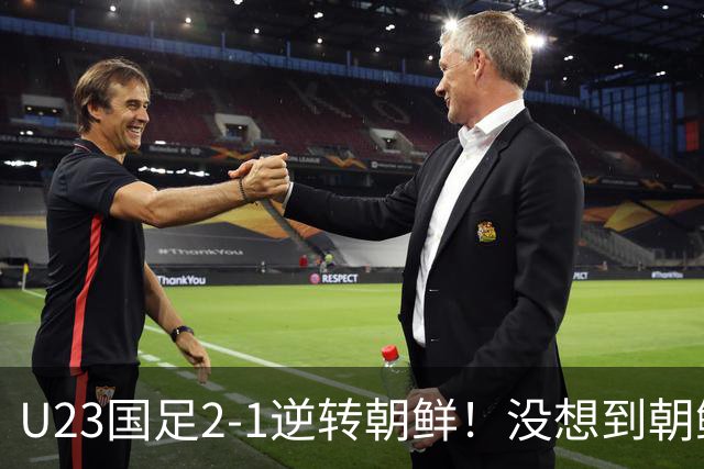 U23国足2-1逆转朝鲜！没想到朝鲜主帅赛后这么说，彻底破防！